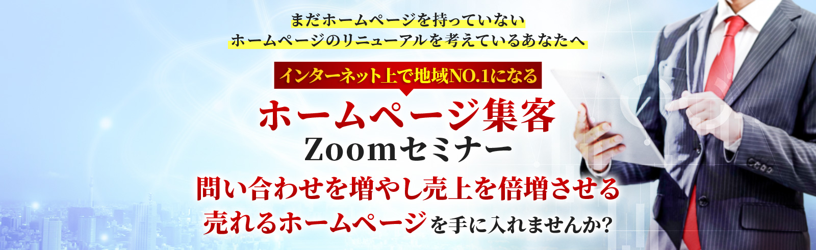 まだホームページを持っていない ホームページのリニューアルを考えているあなたへ インターネット上で地域NO.1になる ホームページ集客Zoomセミナー 問い合わせを増やし売上を倍増させる 売れるホームページを手に入れませんか? 効果が期待できる業種 飲食店、整体、美容サロン、スクール、カーショップ、歯科、ペットショップ、美容院などの地域密着の店舗型ビジネス